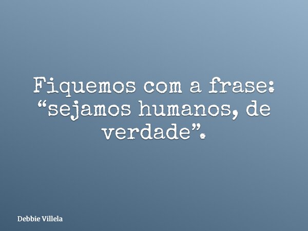 Fiquemos com a frase: “sejamos humanos, de verdade”.... Frase de Debbie Villela.