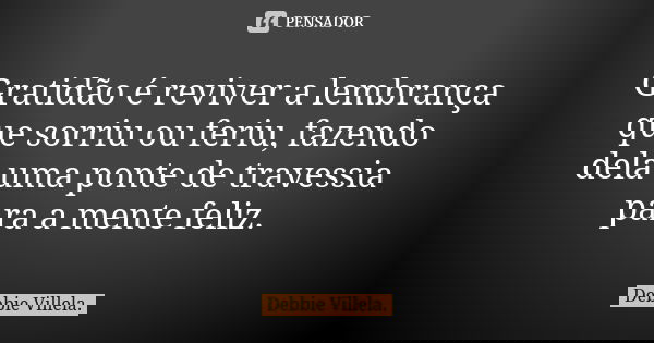 Gratidão é reviver a lembrança que sorriu ou feriu, fazendo dela uma ponte de travessia para a mente feliz.... Frase de Debbie Villela.