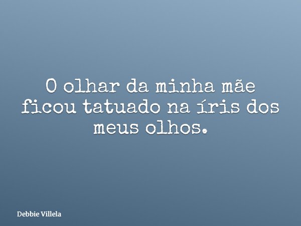 O olhar da minha mãe ficou tatuado na íris dos meus olhos.... Frase de Debbie Villela.