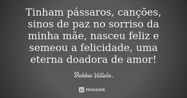 Tinham pássaros, canções, sinos de paz no sorriso da minha mãe, nasceu feliz e semeou a felicidade, uma eterna doadora de amor!... Frase de Debbie Villela.