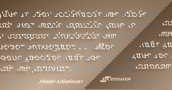 Que o teu silêncio me fale cada vez mais aquilo que o meu coraçao insistia em não querer enxergar... Mas que os seus gestos não se cansam de me provar.... Frase de Debby Gludovatz.