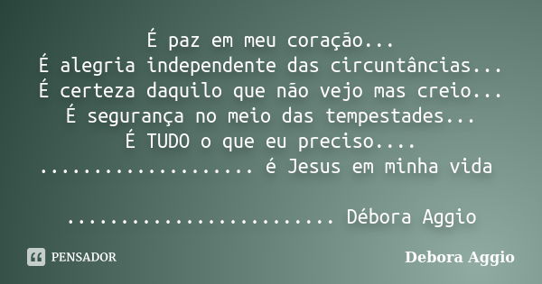 É paz em meu coração... É alegria independente das circuntâncias... É certeza daquilo que não vejo mas creio... É segurança no meio das tempestades... É TUDO o ... Frase de debora Aggio.