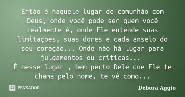 Então é naquele lugar de comunhão com Deus, onde você pode ser quem você realmente é, onde Ele entende suas limitações, suas dores e cada anseio do seu coração.... Frase de Debora Aggio.