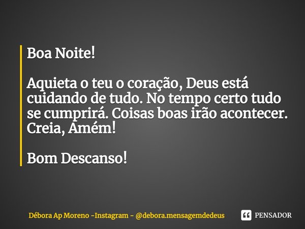⁠Boa Noite! Aquieta o teu o coração, Deus está cuidando de tudo. No tempo certo tudo se cumprirá. Coisas boas irão acontecer. Creia, Amém! Bom Descanso!... Frase de Débora Ap Moreno -Instagram - debora.mensagemdedeus.