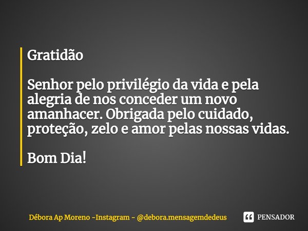 Gratidão Senhor pelo privilégio da vida e pela
alegria de nos conceder um novo amanhacer. Obrigada pelo cuidado, proteção, zelo e amor pelas nossas vidas. Bom D... Frase de Débora Ap Moreno -Instagram - debora.mensagemdedeus.