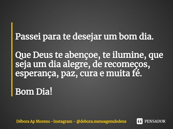 ⁠
Passei para te desejar um bom dia. Que Deus te abençoe, te ilumine, que seja um dia alegre, de recomeços, esperança, paz, cura e muita fé. Bom Dia!... Frase de Débora Ap Moreno -Instagram - debora.mensagemdedeus.