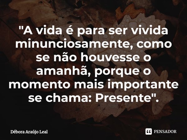 ⁠"A vida é para ser vivida minunciosamente, como se não houvesse o amanhã, porque o momento mais importante se chama: Presente".... Frase de Débora Araújo Leal.