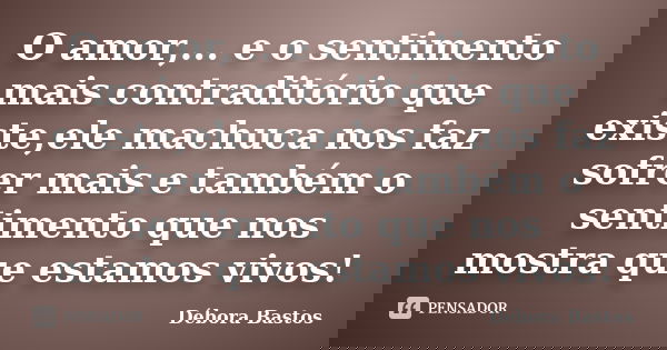 O amor,... e o sentimento mais contraditório que existe,ele machuca nos faz sofrer mais e também o sentimento que nos mostra que estamos vivos!... Frase de Débora Bastos.