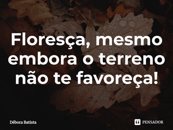 ⁠Floresça, mesmo embora o terreno não te favoreça!... Frase de Débora Batista.