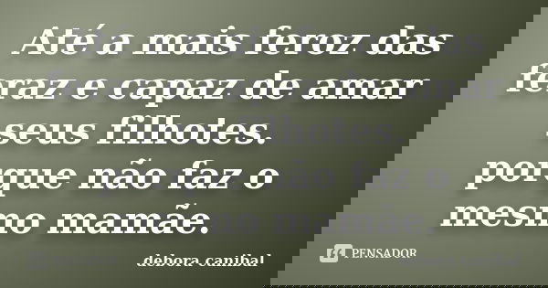 Até a mais feroz das feraz e capaz de amar seus filhotes. porque não faz o mesmo mamãe.... Frase de debora canibal.