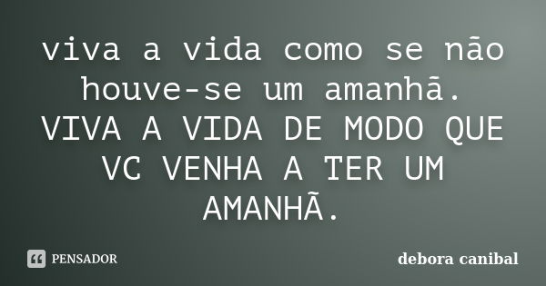 viva a vida como se não houve-se um amanhã. VIVA A VIDA DE MODO QUE VC VENHA A TER UM AMANHÃ.... Frase de debora canibal.