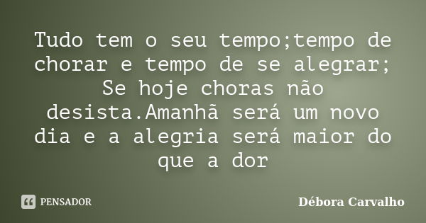 Tudo tem o seu tempo;tempo de chorar e tempo de se alegrar; Se hoje choras não desista.Amanhã será um novo dia e a alegria será maior do que a dor... Frase de Débora Carvalho.