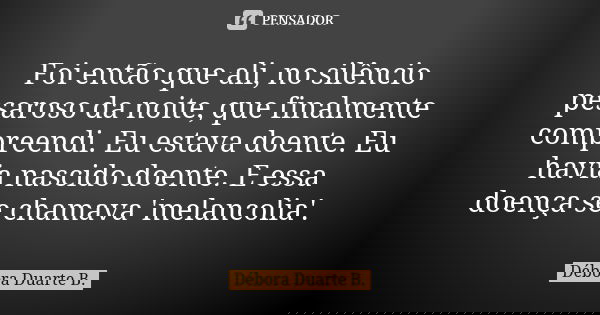 Foi então que ali, no silêncio pesaroso da noite, que finalmente compreendi. Eu estava doente. Eu havia nascido doente. E essa doença se chamava 'melancolia'.... Frase de Débora Duarte B..