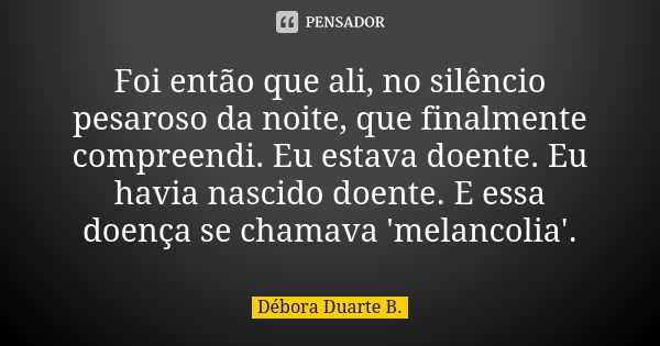 Foi então que ali, no silêncio pesaroso da noite, que finalmente compreendi. Eu estava doente. Eu havia nascido doente. E essa doença se chamava 'melancolia'.... Frase de Débora Duarte B..