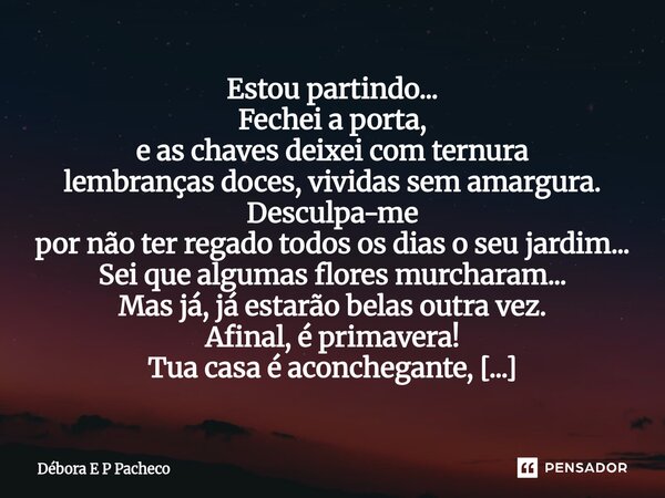 Estou partindo... Fechei a porta, e as chaves deixei com ternura lembranças doces, vividas sem amargura. Desculpa-me por não ter regado todos os dias o seu jar... Frase de Débora E P Pacheco.