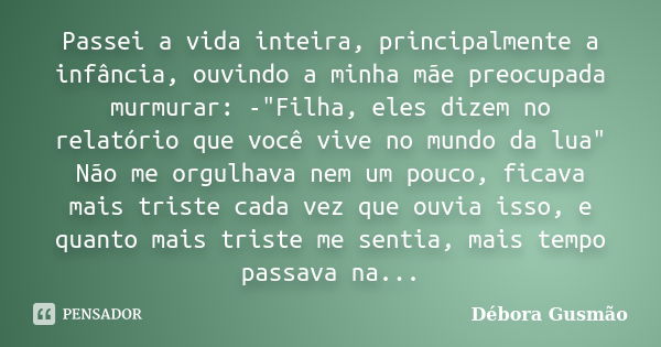 Passei a vida inteira, principalmente a infância, ouvindo a minha mãe preocupada murmurar: -"Filha, eles dizem no relatório que você vive no mundo da lua&q... Frase de Débora Gusmão.