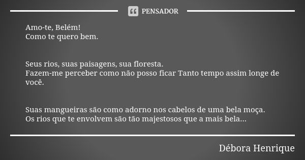 Amo-te, Belém! Como te quero bem. Seus rios, suas paisagens, sua floresta. Fazem-me perceber como não posso ficar Tanto tempo assim longe de você. Suas mangueir... Frase de Débora Henrique.