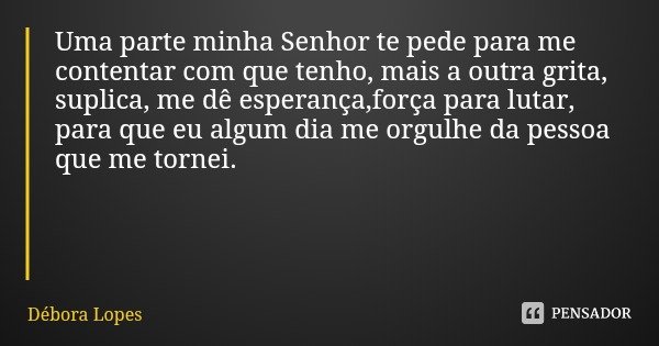 Uma parte minha Senhor te pede para me contentar com que tenho, mais a outra grita, suplica, me dê esperança,força para lutar, para que eu algum dia me orgulhe ... Frase de Débora Lopes.