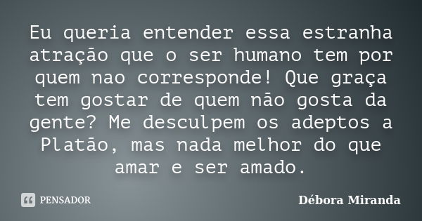 Eu queria entender essa estranha atração que o ser humano tem por quem nao corresponde! Que graça tem gostar de quem não gosta da gente? Me desculpem os adeptos... Frase de Débora Miranda.