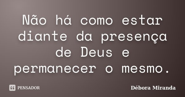 Não há como estar diante da presença de Deus e permanecer o mesmo.... Frase de Débora Miranda.