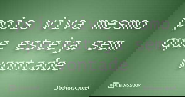 pois viva mesmo que esteja sem vontade... Frase de Debora neri.