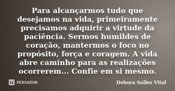 Para alcançarmos tudo que desejamos na vida, primeiramente precisamos adquirir a virtude da paciência. Sermos humildes de coração, mantermos o foco no propósito... Frase de Debora Salles Vital.