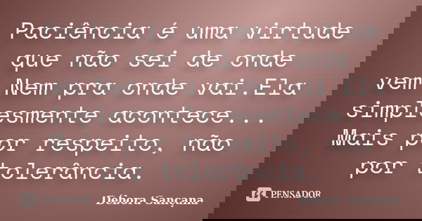 Paciência é uma virtude que não sei de onde vem.Nem pra onde vai.Ela simplesmente acontece... Mais por respeito, não por tolerância.... Frase de Débora Sançana.