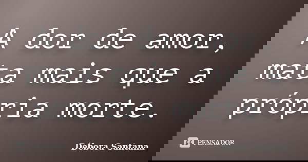 A dor de amor, mata mais que a própria morte.... Frase de Débora Santana.