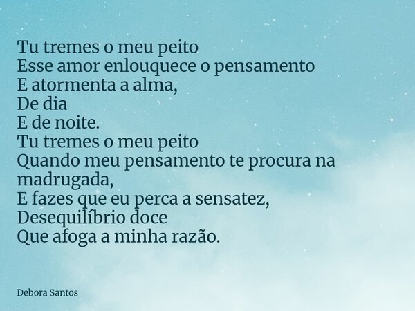 Tu tremes o meu peito Esse amor enlouquece o pensamento E atormenta a alma, De dia E de noite. Tu tremes o meu peito Quando meu pensamento te procura na madruga... Frase de Debora Santos.