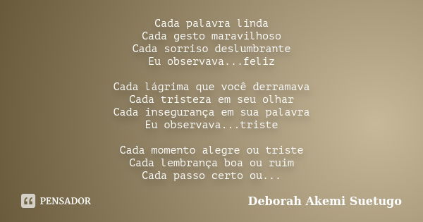 Cada palavra linda Cada gesto maravilhoso Cada sorriso deslumbrante Eu observava...feliz Cada lágrima que você derramava Cada tristeza em seu olhar Cada insegur... Frase de Deborah Akemi Suetugo.