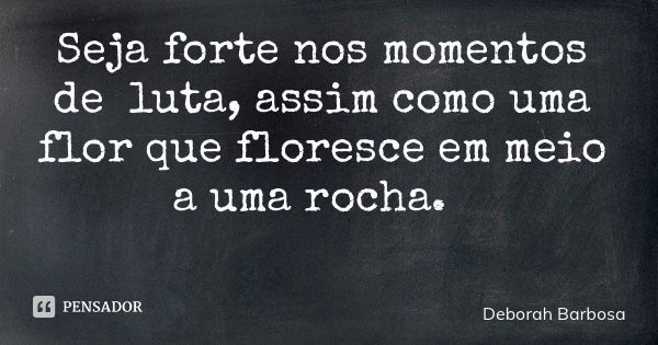 Seja forte nos momentos de luta, assim como uma flor que floresce em meio a uma rocha.... Frase de Deborah Barbosa.