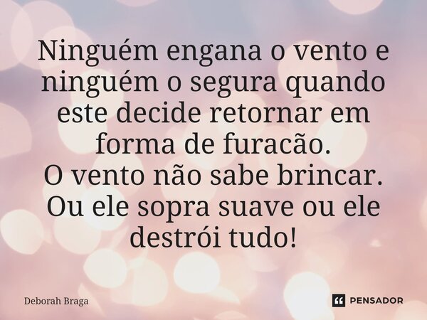 Ninguém engana o vento e ninguém o segura quando este decide retornar em forma de furacão. O vento não sabe brincar. Ou ele sopra suave ou ele destrói tudo!... Frase de Deborah Braga.