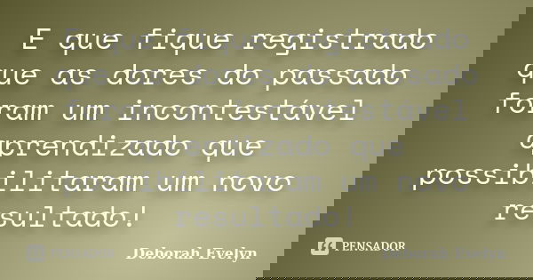 E que fique registrado que as dores do passado foram um incontestável aprendizado que possibilitaram um novo resultado!... Frase de Deborah Evelyn.
