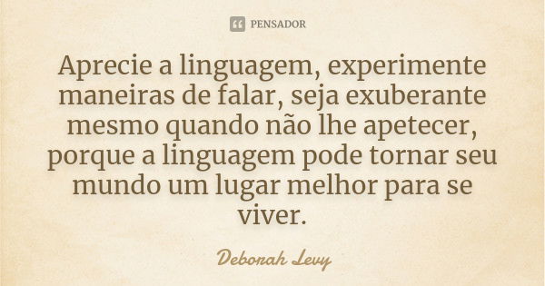 Aprecie a linguagem, experimente maneiras de falar, seja exuberante mesmo quando não lhe apetecer, porque a linguagem pode tornar seu mundo um lugar melhor para... Frase de Deborah Levy.