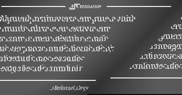 Naquela primavera em que a vida era muito dura e eu estava em guerra com o meu destino e não conseguia ver para onde havia de ir, chorava sobretudo nas escadas ... Frase de Deborah Levy.