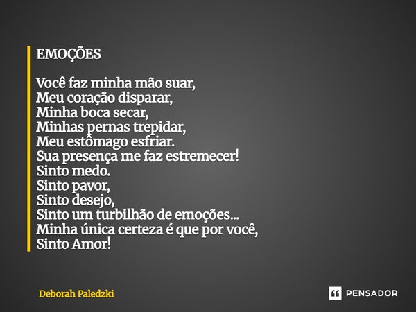 EMOÇÕES Você faz minha mão suar, Meu coração disparar, Minha boca secar, Minhas pernas trepidar, Meu estômago esfriar. Sua presença me faz estremecer! Sinto me... Frase de Deborah Paledzki.