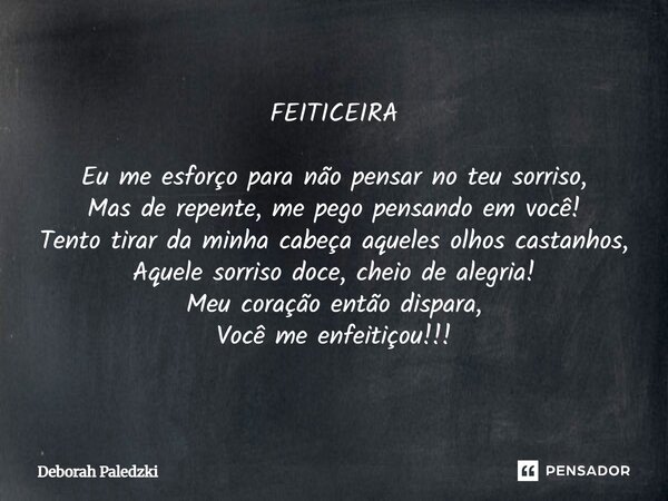 FEITICEIRA Eu me esforço para não pensar no teu sorriso, Mas de repente, me pego pensando em você! Tento tirar da minha cabeça aqueles olhos castanhos, Aquele ... Frase de Deborah Paledzki.