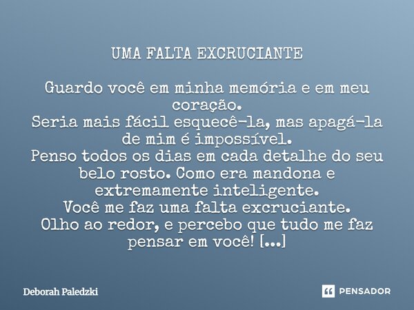 UMA FALTA EXCRUCIANTE Guardo você em minha memória e em meu coração. Seria mais fácil esquecê-la, mas apagá-la de mim é impossível. Penso todos os dias em cada... Frase de Deborah Paledzki.