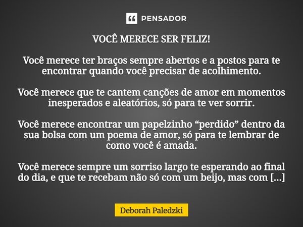 VOCÊ MERECE SER FELIZ! Você merece ter braços sempre abertos e a postos para te encontrar quando você precisar de acolhimento. Você merece que te cantem cançõe... Frase de Deborah Paledzki.