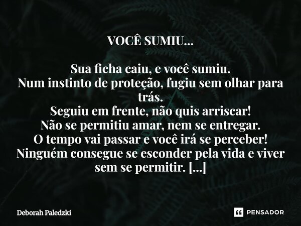 VOCÊ SUMIU... Sua ficha caiu, e você sumiu. Num instinto de proteção, fugiu sem olhar para trás. Seguiu em frente, não quis arriscar! Não se permitiu amar, nem... Frase de Deborah Paledzki.