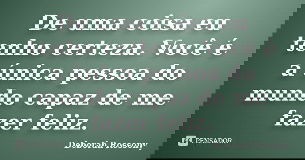De uma coisa eu tenho certeza. Você é a única pessoa do mundo capaz de me fazer feliz.... Frase de Deborah Rossony.