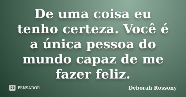 De uma coisa eu tenho certeza. Você é a única pessoa do mundo capaz de me fazer feliz.... Frase de Deborah Rossony.