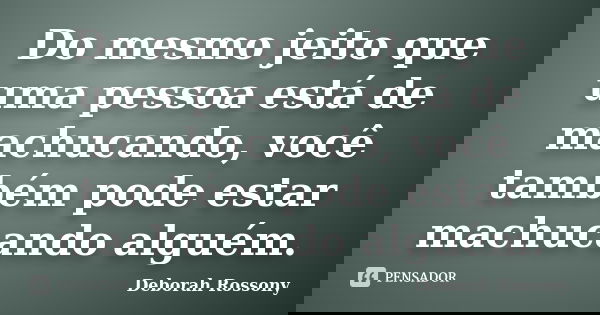 Do mesmo jeito que uma pessoa está de machucando, você também pode estar machucando alguém.... Frase de Deborah Rossony.
