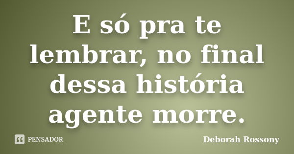 E só pra te lembrar, no final dessa história agente morre.... Frase de Deborah Rossony.