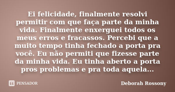 Ei felicidade, finalmente resolvi permitir com que faça parte da minha vida. Finalmente enxerguei todos os meus erros e fracassos. Percebi que a muito tempo tin... Frase de Deborah Rossony.