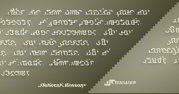 Mas se tem uma coisa que eu detesto, é gente pela metade. Sou toda aos extremos. Ou eu gosto, ou não gosto. Ou consigo, ou nem tento. Ou é tudo, ou é nada. Sem ... Frase de Deborah Rossony.