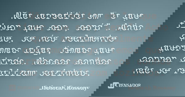 Não acredito em “o que tiver que ser, será”. Acho que, se nós realmente queremos algo, temos que correr atrás. Nossos sonhos não se realizam sozinhos.... Frase de Deborah Rossony.