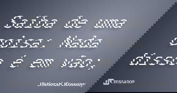 Saiba de uma coisa: Nada disso é em vão;... Frase de Deborah Rossony.