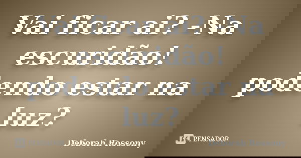 Vai ficar ai? -Na escuridão! podendo estar na luz?... Frase de Deborah Rossony.