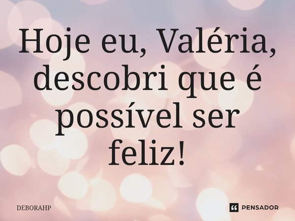 ⁠Hoje eu, Valéria, descobri que é possível ser feliz!... Frase de DEBORAHP.